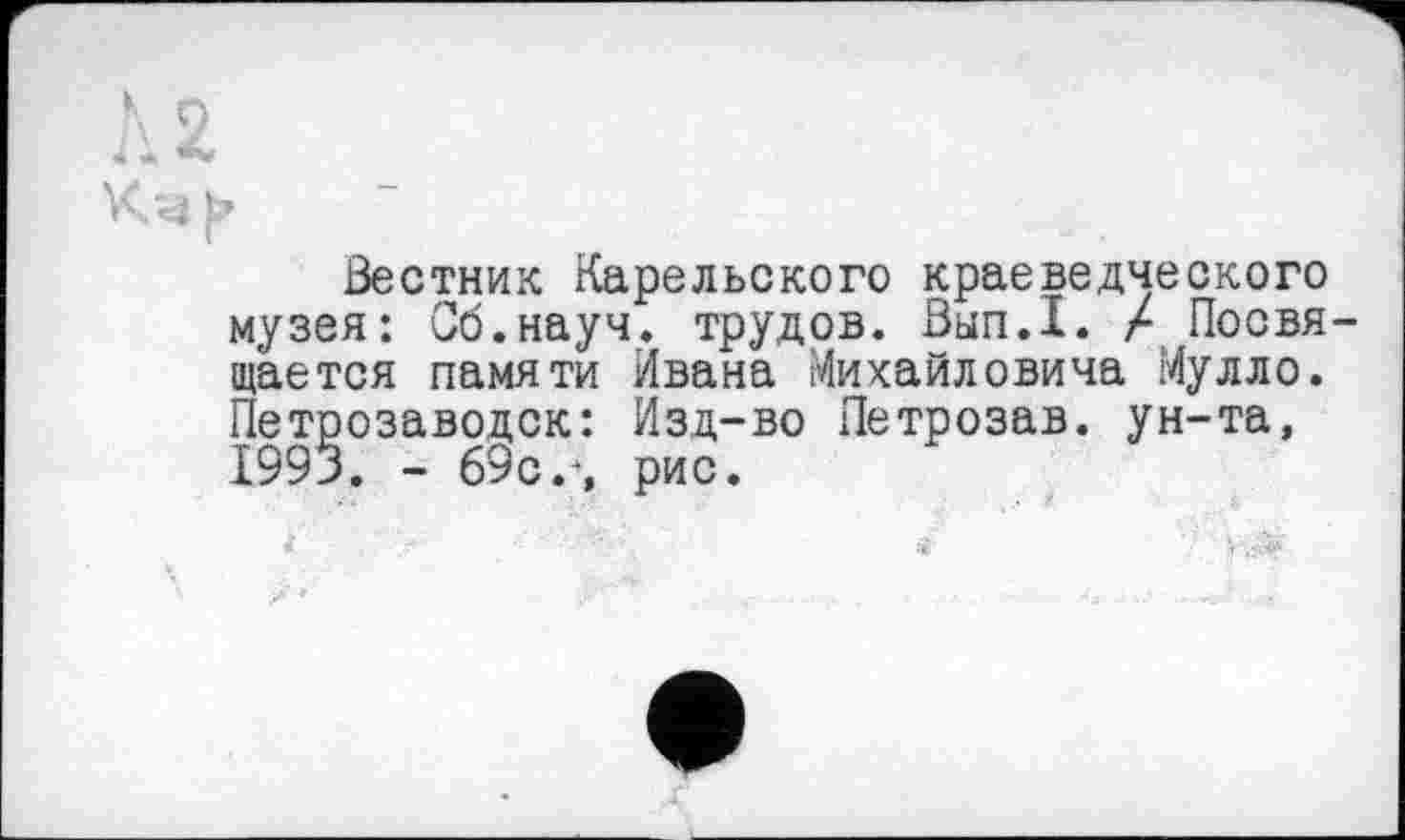 ﻿K О
Вестник Карельского краеведческого музея: Об.науч, трудов. Вып.1. X Посвящается памяти Ивана Михайловича Мулло. Петрозаводск: Изд-во Петрозав. ун-та, 1993. - 69с г, рис.